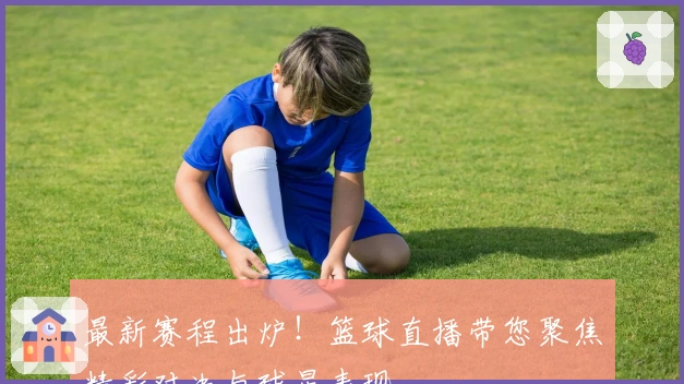 最新赛程出炉！篮球直播带您聚焦精彩对决与球星表现