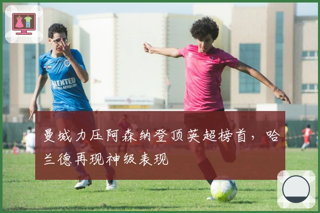 曼城力压阿森纳登顶英超榜首，哈兰德再现神级表现