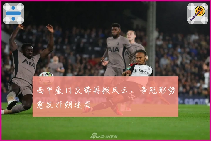 西甲豪门交锋再掀风云，争冠形势愈发扑朔迷离