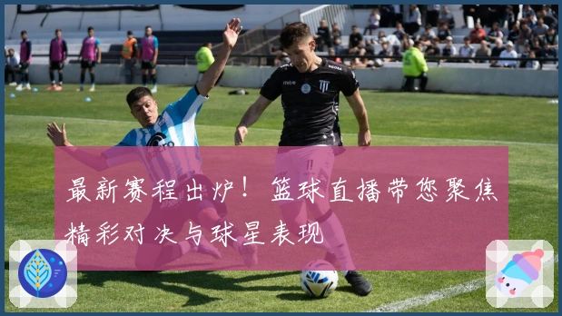 最新赛程出炉！篮球直播带您聚焦精彩对决与球星表现
