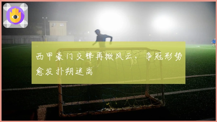 西甲豪门交锋再掀风云，争冠形势愈发扑朔迷离