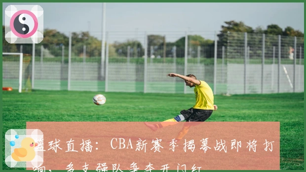 篮球直播：CBA新赛季揭幕战即将打响，多支强队争夺开门红